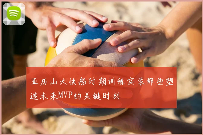 亚历山大快船时期训练实录那些塑造未来MVP的关键时刻