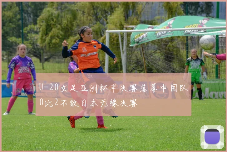 U-20女足亚洲杯半决赛落幕中国队0比2不敌日本无缘决赛