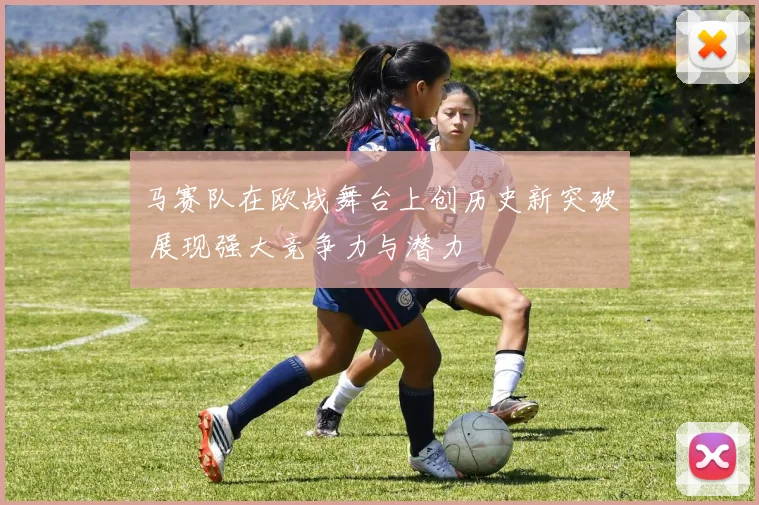 马赛队在欧战舞台上创历史新突破 展现强大竞争力与潜力